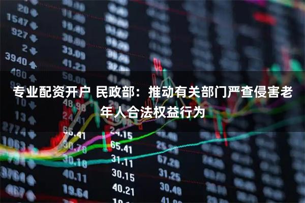 专业配资开户 民政部：推动有关部门严查侵害老年人合法权益行为