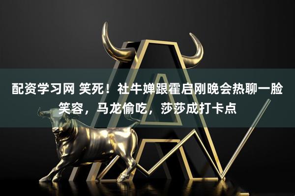 配资学习网 笑死！社牛婵跟霍启刚晚会热聊一脸笑容，马龙偷吃，莎莎成打卡点