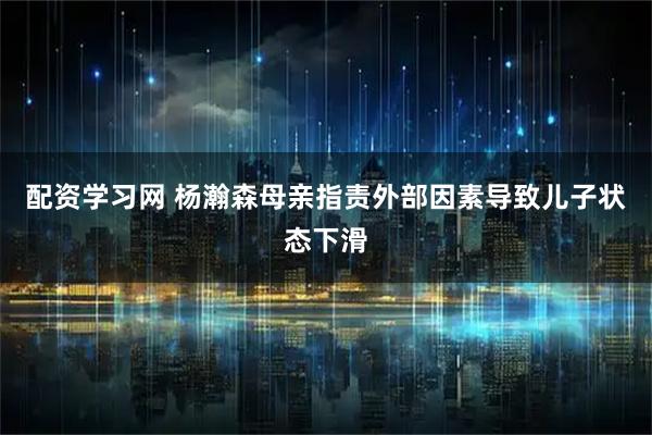 配资学习网 杨瀚森母亲指责外部因素导致儿子状态下滑