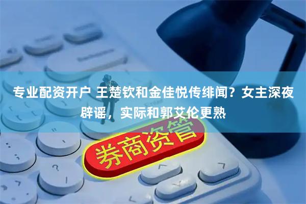 专业配资开户 王楚钦和金佳悦传绯闻？女主深夜辟谣，实际和郭艾伦更熟