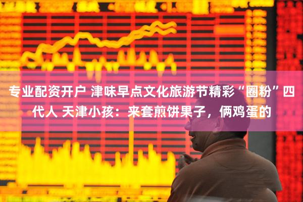 专业配资开户 津味早点文化旅游节精彩“圈粉”四代人 天津小孩：来套煎饼果子，俩鸡蛋的