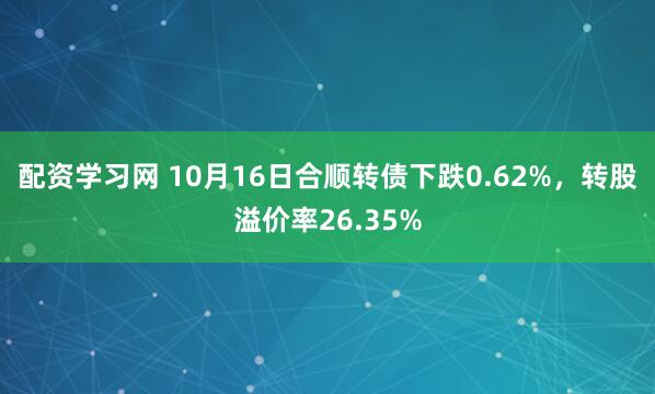 配资学习网 10月16日合顺转债下跌0.62%，转股溢价率26.35%
