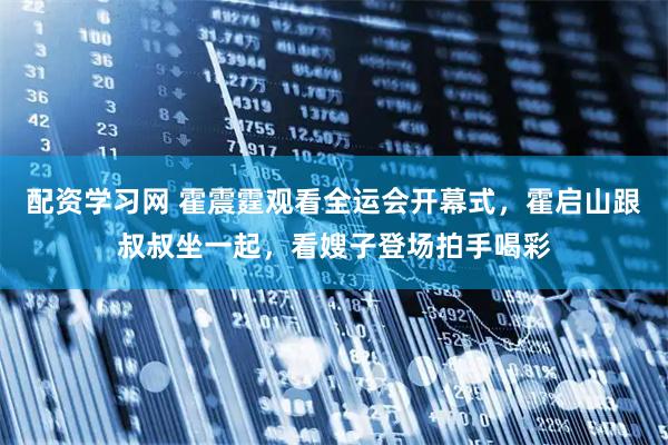 配资学习网 霍震霆观看全运会开幕式，霍启山跟叔叔坐一起，看嫂子登场拍手喝彩