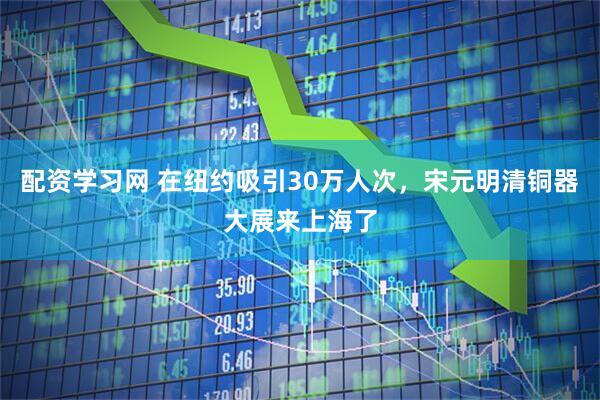 配资学习网 在纽约吸引30万人次，宋元明清铜器大展来上海了