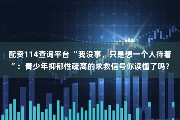 配资114查询平台 “我没事，只是想一个人待着”：青少年抑郁性疏离的求救信号你读懂了吗？