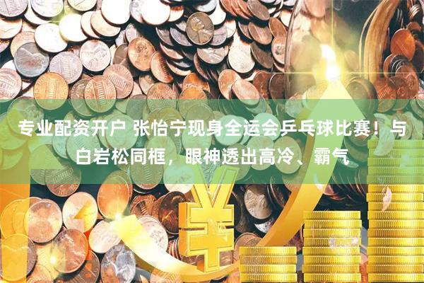 专业配资开户 张怡宁现身全运会乒乓球比赛！与白岩松同框，眼神透出高冷、霸气