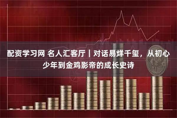 配资学习网 名人汇客厅｜对话易烊千玺，从初心少年到金鸡影帝的成长史诗