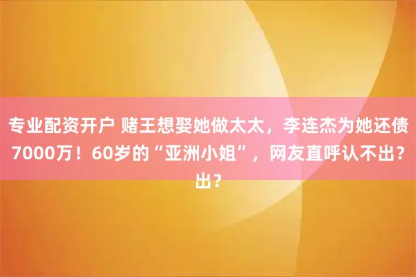 专业配资开户 赌王想娶她做太太，李连杰为她还债7000万！60岁的“亚洲小姐”，网友直呼认不出？