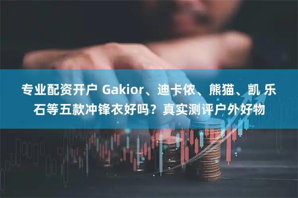 专业配资开户 Gakior、迪卡侬、熊猫、凯 乐石等五款冲锋衣好吗？真实测评户外好物