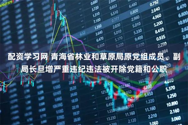 配资学习网 青海省林业和草原局原党组成员、副局长旦增严重违纪违法被开除党籍和公职