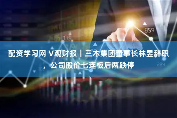 配资学习网 V观财报｜三木集团董事长林昱辞职，公司股价七连板后两跌停