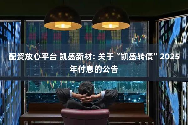 配资放心平台 凯盛新材: 关于“凯盛转债”2025年付息的公告