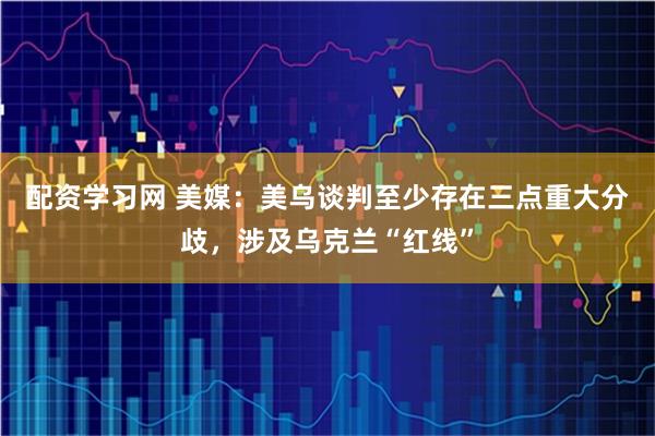配资学习网 美媒：美乌谈判至少存在三点重大分歧，涉及乌克兰“红线”