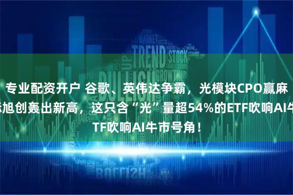 专业配资开户 谷歌、英伟达争霸，光模块CPO赢麻了！中际旭创轰出新高，这只含“光”量超54%的ETF吹响AI牛市号角！