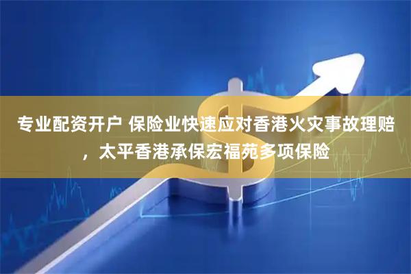 专业配资开户 保险业快速应对香港火灾事故理赔，太平香港承保宏福苑多项保险