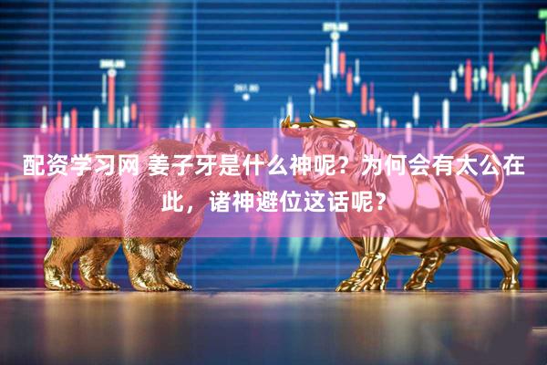 配资学习网 姜子牙是什么神呢？为何会有太公在此，诸神避位这话呢？