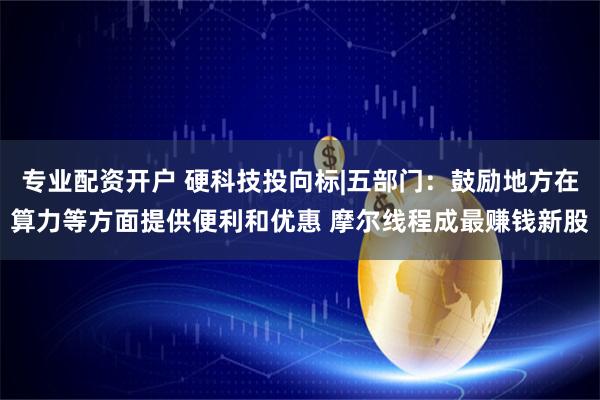 专业配资开户 硬科技投向标|五部门：鼓励地方在算力等方面提供便利和优惠 摩尔线程成最赚钱新股