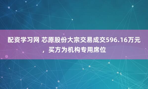 配资学习网 芯原股份大宗交易成交596.16万元，买方为机构专用席位