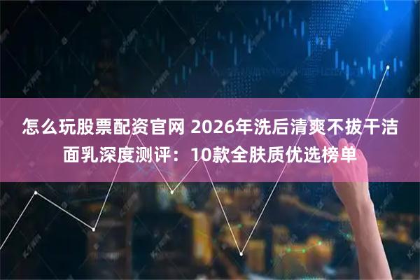怎么玩股票配资官网 2026年洗后清爽不拔干洁面乳深度测评：10款全肤质优选榜单