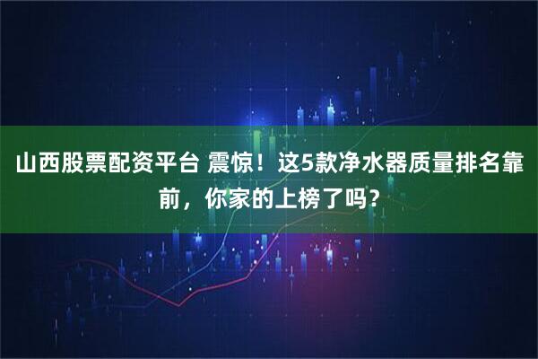 山西股票配资平台 震惊！这5款净水器质量排名靠前，你家的上榜了吗？