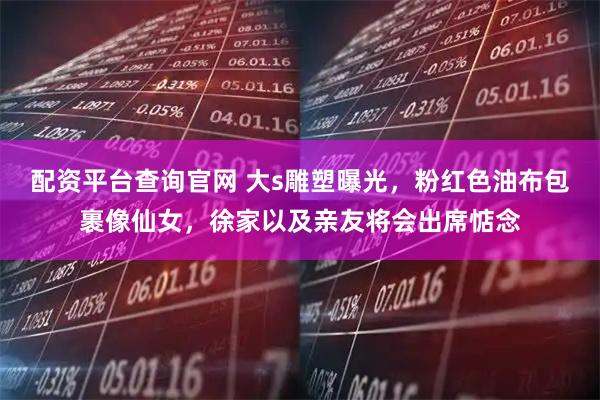 配资平台查询官网 大s雕塑曝光，粉红色油布包裹像仙女，徐家以及亲友将会出席惦念