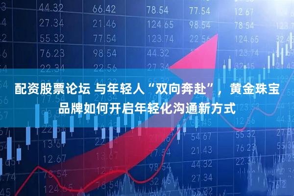 配资股票论坛 与年轻人“双向奔赴”，黄金珠宝品牌如何开启年轻化沟通新方式