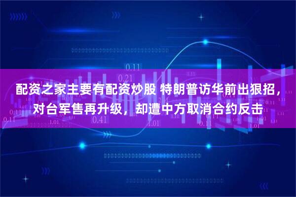 配资之家主要有配资炒股 特朗普访华前出狠招，对台军售再升级，却遭中方取消合约反击