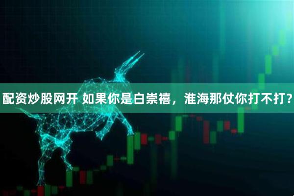 配资炒股网开 如果你是白崇禧，淮海那仗你打不打？