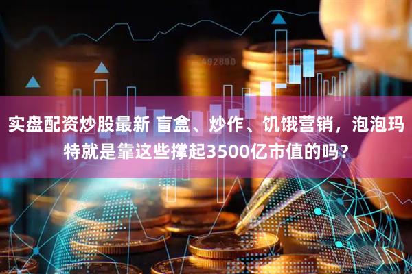 实盘配资炒股最新 盲盒、炒作、饥饿营销，泡泡玛特就是靠这些撑起3500亿市值的吗？