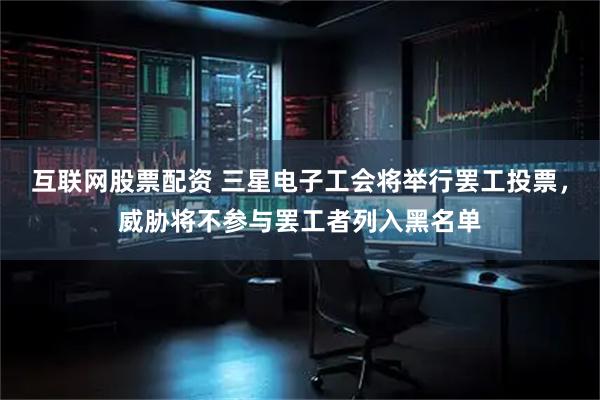 互联网股票配资 三星电子工会将举行罢工投票，威胁将不参与罢工者列入黑名单
