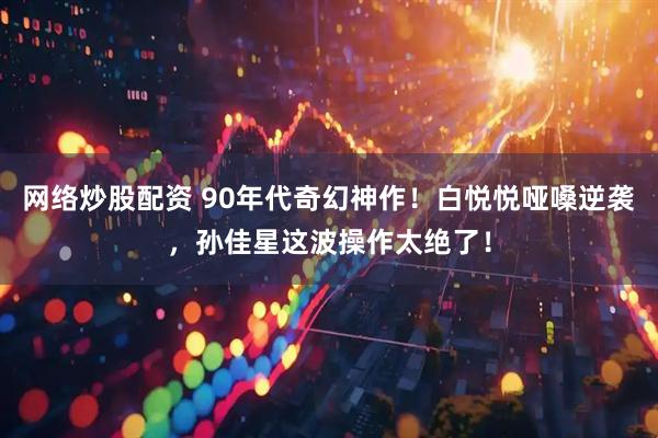 网络炒股配资 90年代奇幻神作！白悦悦哑嗓逆袭，孙佳星这波操作太绝了！