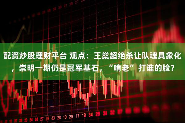 配资炒股理财平台 观点：王燊超绝杀让队魂具象化，崇明一期仍是冠军基石，“啃老” 打谁的脸？