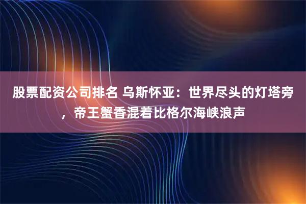 股票配资公司排名 乌斯怀亚：世界尽头的灯塔旁，帝王蟹香混着比格尔海峡浪声