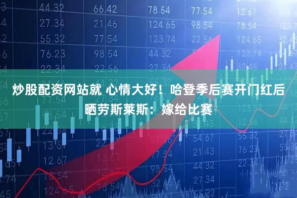 炒股配资网站就 心情大好！哈登季后赛开门红后晒劳斯莱斯：嫁给比赛
