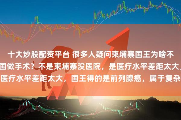 十大炒股配资平台 很多人疑问柬埔寨国王为啥不在本国养病，非要来我国做手术？不是柬埔寨没医院，是医疗水平差距太大，国王得的是前列腺癌，属于复杂大手术