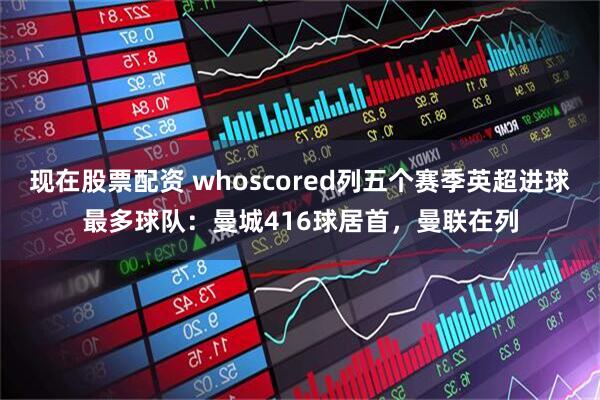 现在股票配资 whoscored列五个赛季英超进球最多球队：曼城416球居首，曼联在列