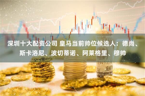 深圳十大配资公司 皇马当前帅位候选人：德尚、斯卡洛尼、波切蒂诺、阿莱格里、穆帅