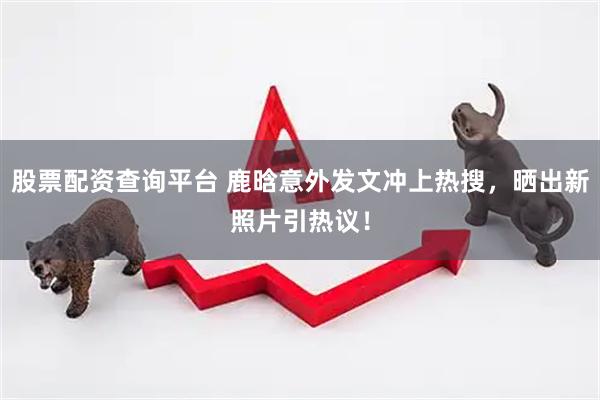 股票配资查询平台 鹿晗意外发文冲上热搜，晒出新照片引热议！