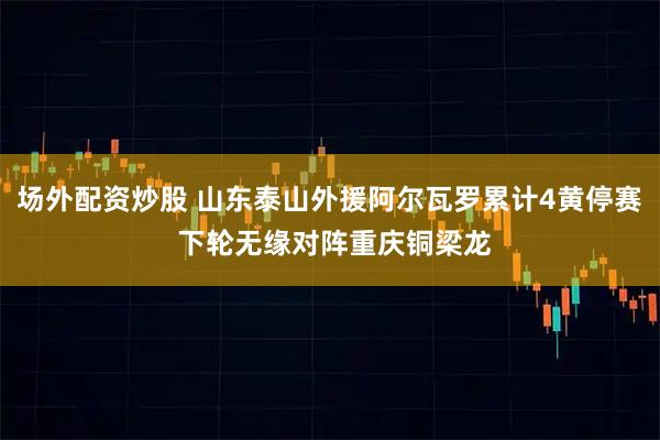 场外配资炒股 山东泰山外援阿尔瓦罗累计4黄停赛 下轮无缘对阵重庆铜梁龙