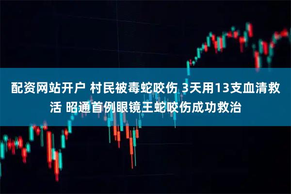 配资网站开户 村民被毒蛇咬伤 3天用13支血清救活 昭通首例眼镜王蛇咬伤成功救治