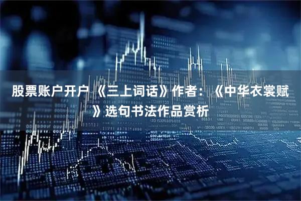 股票账户开户 《三上词话》作者：《中华衣裳赋》选句书法作品赏析