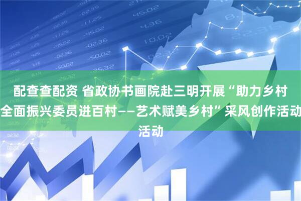 配查查配资 省政协书画院赴三明开展“助力乡村全面振兴委员进百村——艺术赋美乡村”采风创作活动