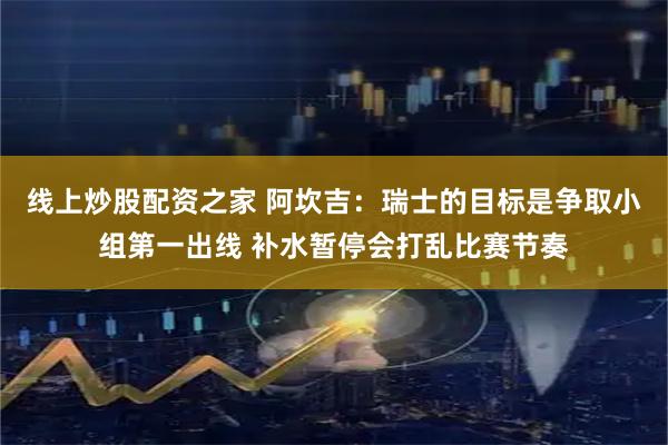线上炒股配资之家 阿坎吉：瑞士的目标是争取小组第一出线 补水暂停会打乱比赛节奏
