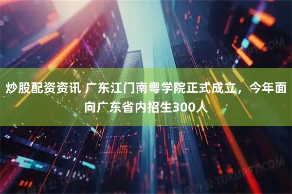 炒股配资资讯 广东江门南粤学院正式成立，今年面向广东省内招生300人