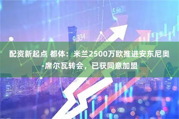 配资新起点 都体：米兰2500万欧推进安东尼奥-席尔瓦转会，已获同意加盟