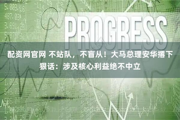 配资网官网 不站队，不盲从！大马总理安华撂下狠话：涉及核心利益绝不中立