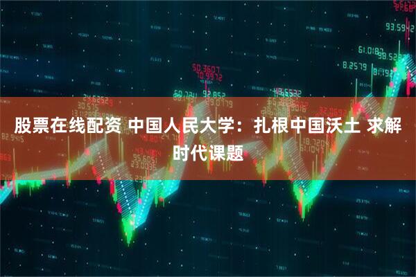 股票在线配资 中国人民大学：扎根中国沃土 求解时代课题