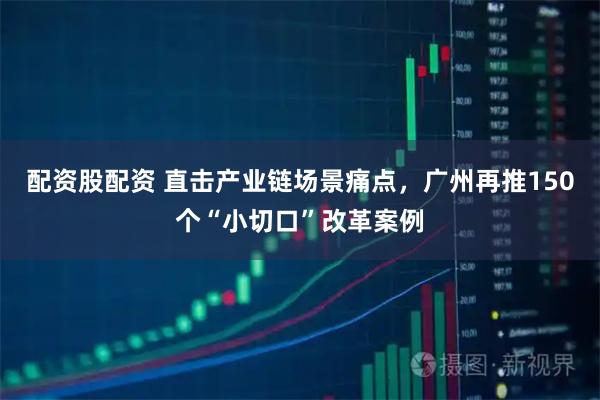 配资股配资 直击产业链场景痛点，广州再推150个“小切口”改革案例