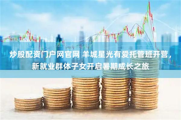 炒股配资门户网官网 羊城星光有爱托管班开营，新就业群体子女开启暑期成长之旅