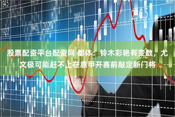 股票配资平台配资网 都体：铃木彩艳有变数，尤文极可能赶不上在意甲开赛前敲定新门将